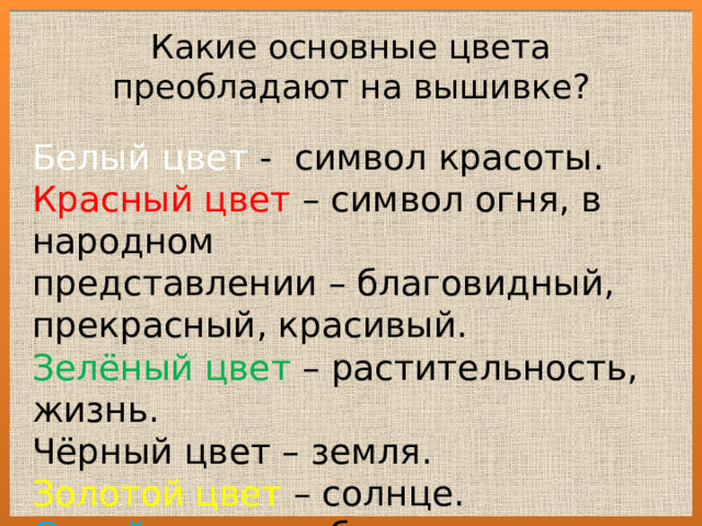 Какие основные цвета преобладают на вышивке? Белый цвет - символ красоты. Красный цвет – символ огня, в народном представлении – благовидный, прекрасный, красивый. Зелёный цвет – растительность, жизнь. Чёрный цвет – земля. Золотой цвет – солнце. Синий цвет – небо, вода. 