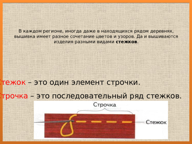 В каждом регионе, иногда даже в находящихся рядом деревнях, вышивка имеет разное сочетание цветов и узоров. Да и вышиваются изделия разными видами стежков .   Стежок – это один элемент строчки. Строчка – это последовательный ряд стежков. 