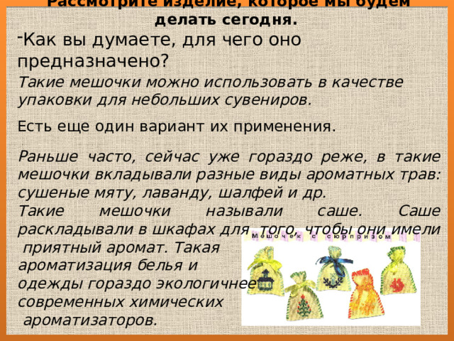 Рассмотрите изделие, которое мы будем делать сегодня. Как вы думаете, для чего оно предназначено?  Такие мешочки можно использовать в качестве упаковки для небольших сувениров. Есть еще один вариант их применения.  Раньше часто, сейчас уже гораздо реже, в такие мешочки вкладывали разные виды ароматных трав: сушеные мяту, лаванду, шалфей и др. Такие мешочки называли саше. Саше раскладывали в шкафах для того, чтобы они имели приятный аромат. Такая ароматизация белья и одежды гораздо экологичнее современных химических  ароматизаторов. 