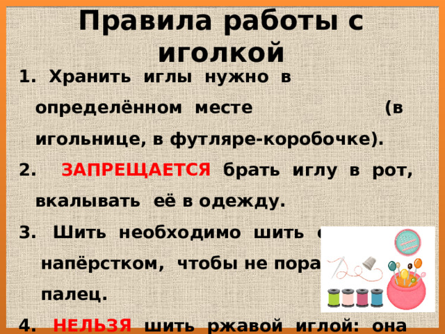 Правила работы с иголкой  Хранить иглы нужно в определённом месте (в игольнице, в футляре-коробочке). 2. ЗАПРЕЩАЕТСЯ брать иглу в рот, вкалывать её в одежду.  Шить необходимо шить с напёрстком, чтобы не поранить палец.  НЕЛЬЗЯ шить ржавой иглой: она  плохо входит в ткань, портит её и  может сломаться. 