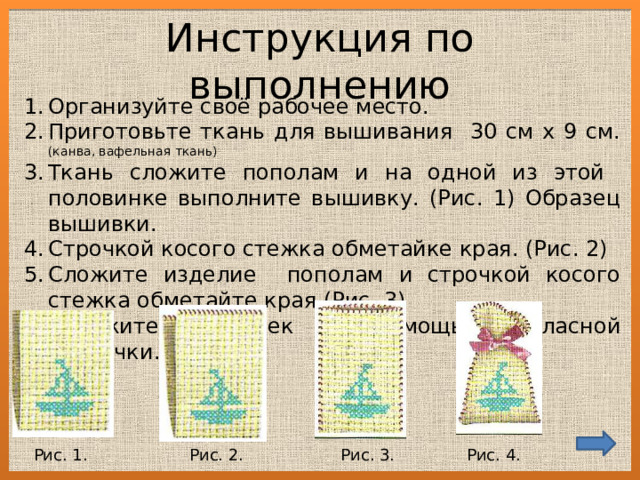 Инструкция по выполнению Организуйте своё рабочее место. Приготовьте ткань для вышивания 30 см х 9 см. (канва, вафельная ткань) Ткань сложите пополам и на одной из этой половинке выполните вышивку. (Рис. 1) Образец вышивки. Строчкой косого стежка обметайке края. (Рис. 2) Сложите изделие пополам и строчкой косого стежка обметайте края.(Рис. 3) Завяжите мешочек с помощью атласной ленточки. (Рис.4) Рис. 1. Рис. 2. Рис. 3. Рис. 4. 