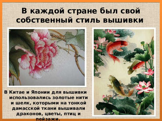 В каждой стране был свой собственный стиль вышивки   В Китае и Японии для вышивки использовались золотые нити и шелк, которыми на тонкой дамасской ткани вышивали драконов, цветы, птиц и пейзажи.   