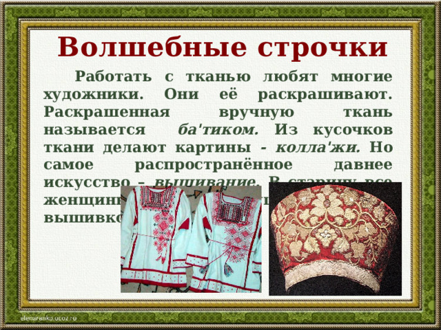 Волшебные строчки  Работать с тканью любят многие художники. Они её раскрашивают. Раскрашенная вручную ткань называется ба'тиком. Из кусочков ткани делают картины - колла'жи. Но самое распространённое давнее искусство – вышивание . В старину все женщины, молодые девушки украшали вышивкой свои наряды.  
