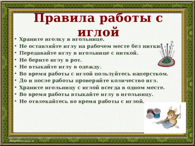 Правила работы с иглой Храните иголку в игольнице. Не оставляйте иглу на рабочем месте без нитки. Передавайте иглу в игольнице с ниткой. Не берите иглу в рот. Не втыкайте иглу в одежду. Во время работы с иглой пользуйтесь наперстком. До и после работы проверяйте количество игл. Храните игольницу с иглой всегда в одном месте. Во время работы втыкайте иглу в игольницу. Не отвлекайтесь во время работы с иглой. 