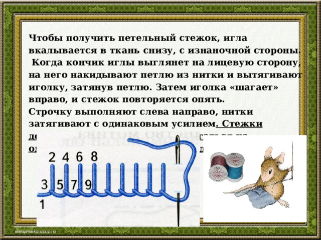 Чтобы получить петельный стежок, игла вкалывается в ткань снизу, с изнаночной стороны.  Когда кончик иглы выглянет на лицевую сторону, на него накидывают петлю из нитки и вытягивают иголку, затянув петлю. Затем иголка «шагает» вправо, и стежок повторяется опять. Строчку выполняют слева направо, нитки затягивают с одинаковым усилием . Стежки должны быть ровные и располагаться на одинаковом расстоянии друг от друга и от среза. 