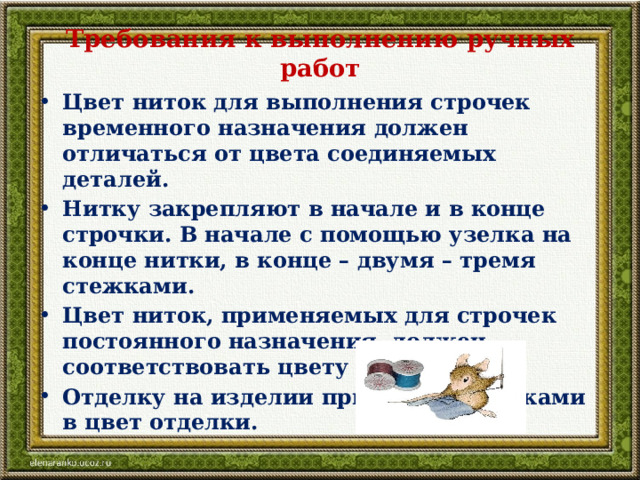 Требования к выполнению ручных работ Цвет ниток для выполнения строчек временного назначения должен отличаться от цвета соединяемых деталей. Нитку закрепляют в начале и в конце строчки. В начале с помощью узелка на конце нитки, в конце – двумя – тремя стежками. Цвет ниток, применяемых для строчек постоянного назначения, должен соответствовать цвету ткани. Отделку на изделии пришивают нитками в цвет отделки. 