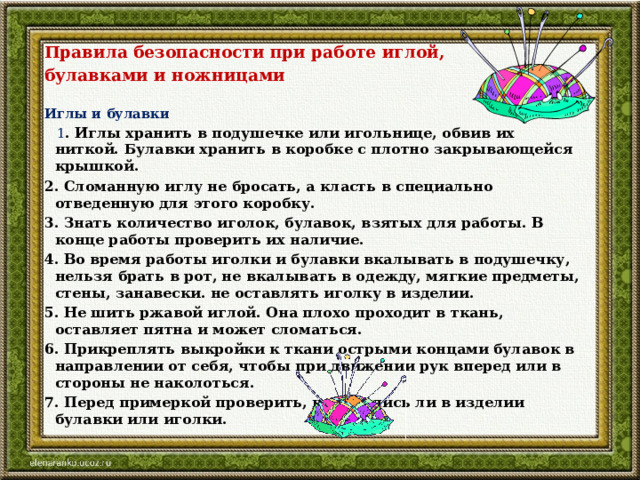 Правила безопасности при работе иглой, булавками и ножницами   Иглы и булавки    1 . Иглы хранить в подушечке или игольнице, обвив их ниткой. Булавки хранить в коробке с плотно закрывающейся крышкой. 2. Сломанную иглу не бросать, а класть в специально отведенную для этого коробку. 3. Знать количество иголок, булавок, взятых для работы. В конце работы проверить их наличие. 4. Во время работы иголки и булавки вкалывать в подушечку, нельзя брать в рот, не вкалывать в одежду, мягкие предметы, стены, занавески. не оставлять иголку в изделии. 5. Не шить ржавой иглой. Она плохо проходит в ткань, оставляет пятна и может сломаться. 6. Прикреплять выкройки к ткани острыми концами булавок в направлении от себя, чтобы при движении рук вперед или в стороны не наколоться. 7. Перед примеркой проверить, не остались ли в изделии булавки или иголки.   