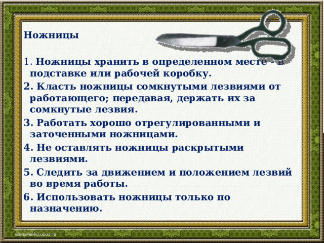 Ножницы   1. Ножницы хранить в определенном месте - в подставке или рабочей коробку. 2. Класть ножницы сомкнутыми лезвиями от работающего; передавая, держать их за сомкнутые лезвия. 3. Работать хорошо отрегулированными и заточенными ножницами. 4. Не оставлять ножницы раскрытыми лезвиями. 5. Следить за движением и положением лезвий во время работы. 6. Использовать ножницы только по назначению. 