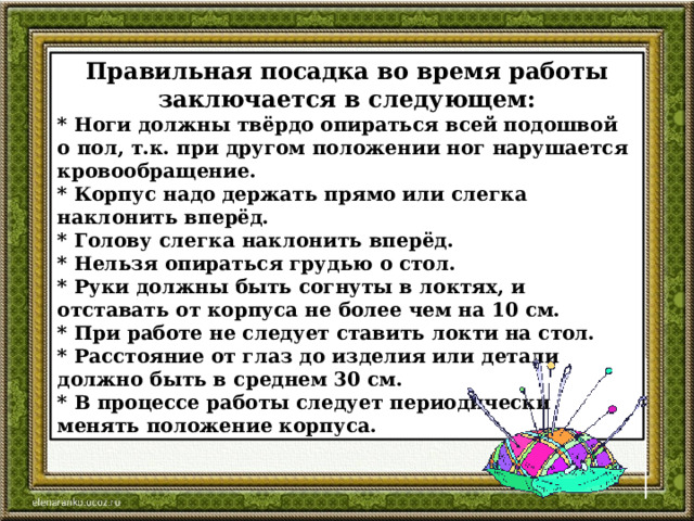 Правильная посадка во время работы заключается в следующем: * Ноги должны твёрдо опираться всей подошвой о пол, т.к. при другом положении ног нарушается кровообращение. * Корпус надо держать прямо или слегка наклонить вперёд. * Голову слегка наклонить вперёд. * Нельзя опираться грудью о стол. * Руки должны быть согнуты в локтях, и отставать от корпуса не более чем на 10 см. * При работе не следует ставить локти на стол. * Расстояние от глаз до изделия или детали должно быть в среднем 30 см. * В процессе работы следует периодически менять положение корпуса. 