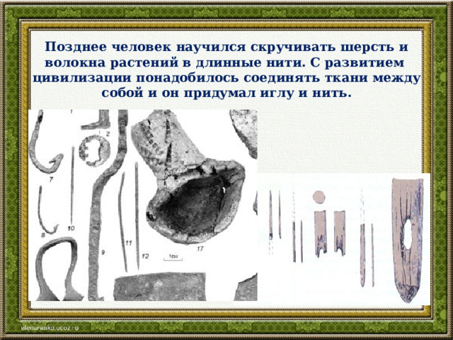 Позднее человек научился скручивать шерсть и волокна растений в длинные нити. С развитием цивилизации понадобилось соединять ткани между собой и он придумал иглу и нить.   