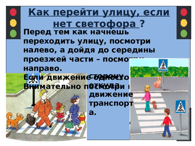 Как перейти улицу, если нет светофора ? Перед тем как начнешь переходить улицу, посмотри налево, а дойдя до середины проезжей части – посмотри направо. Если движение одностороннее, Внимательно посмотри в ту   сторону, откуда движение транспорта.  
