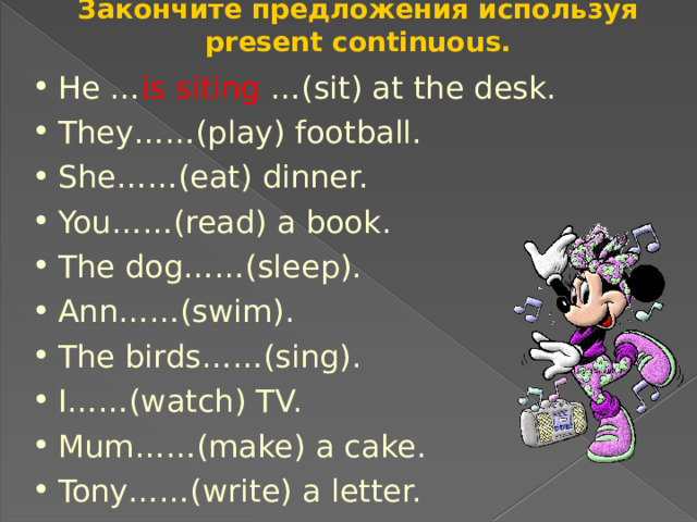 Закончите предложения используя present continuous. He … is siting …(sit) at the desk. They……(play) football. She……(eat) dinner. You……(read) a book. The dog……(sleep). Ann……(swim). The birds……(sing). I……(watch) TV. Mum……(make) a cake. Tony……(write) a letter. 