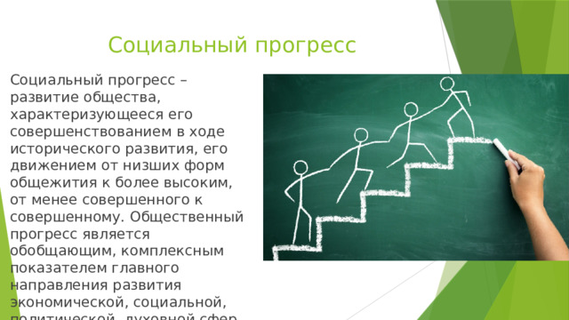 Социальный прогресс Социальный прогресс – развитие общества, характеризующееся его совершенствованием в ходе исторического развития, его движением от низших форм общежития к более высоким, от менее совершенного к совершенному. Общественный прогресс является обобщающим, комплексным показателем главного направления развития экономической, социальной, политической, духовной сфер жизни общества. 