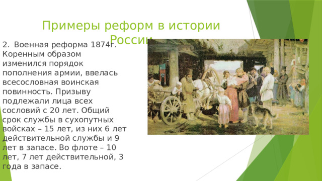Примеры реформ в истории России 2.  Военная реформа 1874г. Коренным образом изменился порядок пополнения армии, ввелась всесословная воинская повинность. Призыву подлежали лица всех сословий с 20 лет. Общий срок службы в сухопутных войсках – 15 лет, из них 6 лет действительной службы и 9 лет в запасе. Во флоте – 10 лет, 7 лет действительной, 3 года в запасе. 