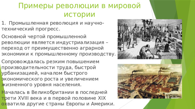 Примеры революции в мировой истории 1.  Промышленная революция и научно-технический прогресс. Основной чертой промышленной революции является индустриализация – переход от преимущественно аграрной экономики к промышленному производству. Сопровождалась резким повышением производительности труда, быстрой урбанизацией, началом быстрого экономического роста и увеличением жизненного уровня населения. Началась в Великобритании в последней трети XVIII века и в первой половине XIX охватила другие страны Европы и Америки. 