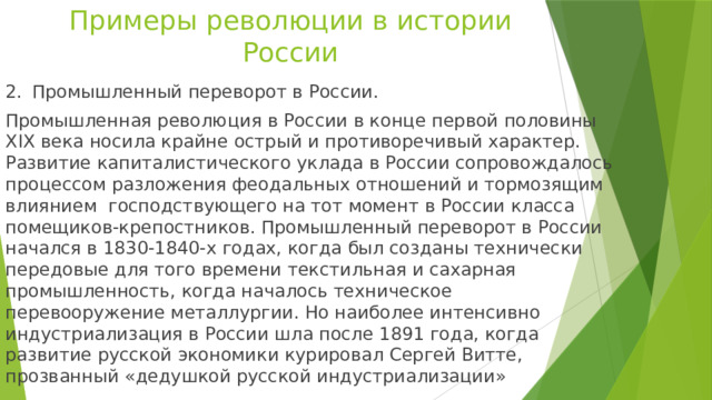 Примеры революции в истории России 2.  Промышленный переворот в России. Промышленная революция в России в конце первой половины XIX века носила крайне острый и противоречивый характер. Развитие капиталистического уклада в России сопровождалось процессом разложения феодальных отношений и тормозящим влиянием господствующего на тот момент в России класса помещиков-крепостников. Промышленный переворот в России начался в 1830-1840-х годах, когда был созданы технически передовые для того времени текстильная и сахарная промышленность, когда началось техническое перевооружение металлургии. Но наиболее интенсивно индустриализация в России шла после 1891 года, когда развитие русской экономики курировал Сергей Витте, прозванный «дедушкой русской индустриализации» 