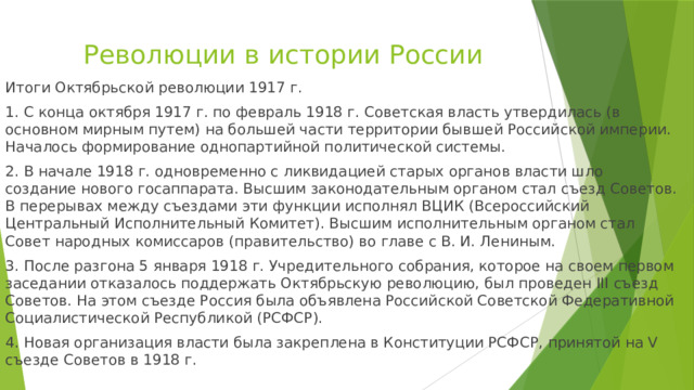 Революции в истории России Итоги Октябрьской революции 1917 г. 1. С конца октября 1917 г. по февраль 1918 г. Советская власть утвердилась (в основном мирным путем) на большей части территории бывшей Российской империи. Началось формирование однопартийной политической системы. 2. В начале 1918 г. одновременно с ликвидацией старых органов власти шло создание нового госаппарата. Высшим законодательным органом стал съезд Советов. В перерывах между съездами эти функции исполнял ВЦИК (Всероссийский Центральный Исполнительный Комитет). Высшим исполнительным органом стал Совет народных комиссаров (правительство) во главе с В. И. Лениным. 3. После разгона 5 января 1918 г. Учредительного собрания, которое на своем первом заседании отказалось поддержать Октябрьскую революцию, был проведен III съезд Советов. На этом съезде Россия была объявлена Российской Советской Федеративной Социалистической Республикой (РСФСР). 4. Новая организация власти была закреплена в Конституции РСФСР, принятой на V съезде Советов в 1918 г. 