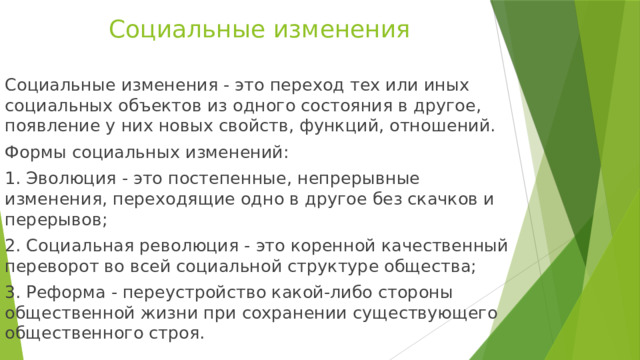 Социальные изменения Социальные изменения - это переход тех или иных социальных объектов из одного состояния в другое, появление у них новых свойств, функций, отношений. Формы социальных изменений: 1. Эволюция - это постепенные, непрерывные изменения, переходящие одно в другое без скачков и перерывов; 2. Социальная революция - это коренной качественный переворот во всей социальной структуре общества; 3. Реформа - переустройство какой-либо стороны общественной жизни при сохранении существующего общественного строя. 