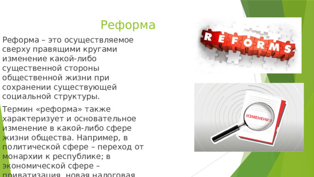 Реформа Реформа – это осуществляемое сверху правящими кругами изменение какой-либо существенной стороны общественной жизни при сохранении существующей социальной структуры. Термин «реформа» также характеризует и основательное изменение в какой-либо сфере жизни общества. Например, в политической сфере – переход от монархии к республике; в экономической сфере – приватизация, новая налоговая система. 