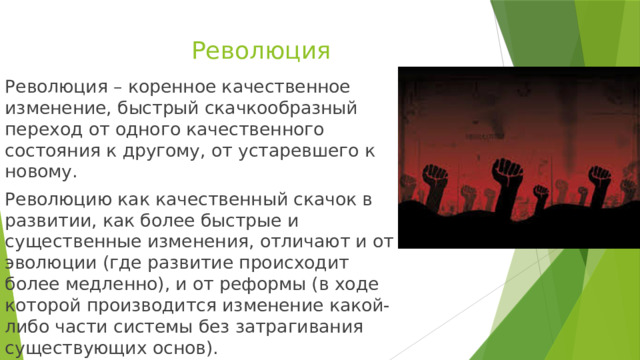 Революция Революция – коренное качественное изменение, быстрый скачкообразный переход от одного качественного состояния к другому, от устаревшего к новому. Революцию как качественный скачок в развитии, как более быстрые и существенные изменения, отличают и от эволюции (где развитие происходит более медленно), и от реформы (в ходе которой производится изменение какой-либо части системы без затрагивания существующих основ). 