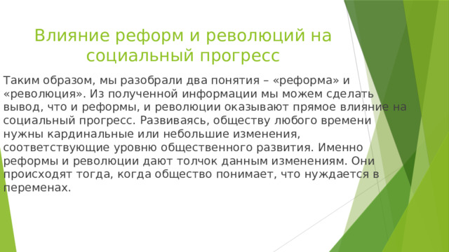 Влияние реформ и революций на социальный прогресс Таким образом, мы разобрали два понятия – «реформа» и «революция». Из полученной информации мы можем сделать вывод, что и реформы, и революции оказывают прямое влияние на социальный прогресс. Развиваясь, обществу любого времени нужны кардинальные или небольшие изменения, соответствующие уровню общественного развития. Именно реформы и революции дают толчок данным изменениям. Они происходят тогда, когда общество понимает, что нуждается в переменах. 