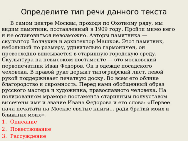 Определите тип речи данного текста  В самом центре Москвы, проходя по Охотному ряду, мы видим памятник, поставленный в 1909 году. Пройти мимо него и не остановиться невозможно. Авторы памятника — скульптор Волнухин и архитектор Машков. Этот памятник, небольшой по размеру, удивительно гармоничен, он превосходно вписывается в старинную городскую среду. Скульптура на невысоком постаменте — это московский первопечатник Иван Федоров. Он в одежде посадского человека. В правой руке держит типографский лист, левой рукой поддерживает печатную доску. Во всем его облике благородство и скромность. Перед нами обобщенный образ русского мастера и художника, православного человека. На полированном мраморе постамента старинным полууставом высечены имя и звание Ивана Федорова и его слова: «Первее нача печатати на Москве святые книги... ради братий моих и ближних моих». Описание Повествование Рассуждение 