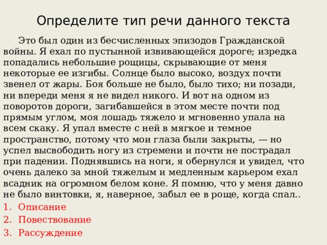 Определите тип речи данного текста  Это был один из бесчисленных эпизодов Гражданской войны. Я ехал по пустынной извивающейся дороге; изредка попадались небольшие рощицы, скрывающие от меня некоторые ее изгибы. Солнце было высоко, воздух почти звенел от жары. Боя больше не было, было тихо; ни позади, ни впереди меня я не видел никого. И вот на одном из поворотов дороги, загибавшейся в этом месте почти под прямым углом, моя лошадь тяжело и мгновенно упала на всем скаку. Я упал вместе с ней в мягкое и темное пространство, потому что мои глаза были закрыты, — но успел высвободить ногу из стремени и почти не пострадал при падении. Поднявшись на ноги, я обернулся и увидел, что очень далеко за мной тяжелым и медленным карьером ехал всадник на огромном белом коне. Я помню, что у меня давно не было винтовки, я, наверное, забыл ее в роще, когда спал.. Описание Повествование Рассуждение 