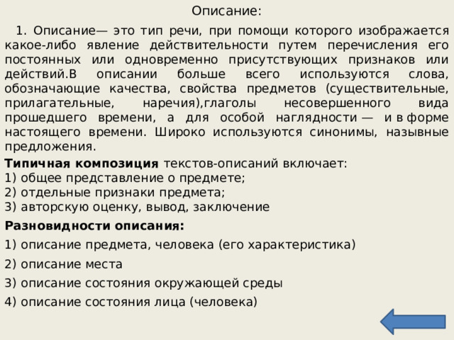 Описание:  1. Описание — это тип речи, при помощи которого изображается какое-либо явление действительности путем перечисления его постоянных или одновременно присутствующих признаков или действий.В описании больше всего используются слова, обозначающие качества, свойства предметов (существительные, прилагательные, наречия),глаголы несовершенного вида прошедшего времени, а для особой наглядности — и в форме настоящего времени. Широко используются синонимы, назывные предложения. Типичная композиция текстов-описаний включает:  1) общее представление о предмете;  2) отдельные признаки предмета;  3) авторскую оценку, вывод, заключение Разновидности описания: 1) описание предмета, человека (его характеристика) 2) описание места 3) описание состояния окружающей среды 4) описание состояния лица (человека) 