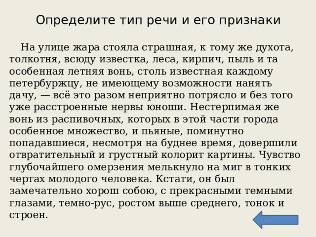 Определите тип речи и его признаки  На улице жара стояла страшная, к тому же духота, толкотня, всюду известка, леса, кирпич, пыль и та особенная летняя вонь, столь известная каждому петербуржцу, не имеющему возможности нанять дачу, — всё это разом неприятно потрясло и без того уже расстроенные нервы юноши. Нестерпимая же вонь из распивочных, которых в этой части города особенное множество, и пьяные, поминутно попадавшиеся, несмотря на буднее время, довершили отвратительный и грустный колорит картины. Чувство глубочайшего омерзения мелькнуло на миг в тонких чертах молодого человека. Кстати, он был замечательно хорош собою, с прекрасными темными глазами, темно-рус, ростом выше среднего, тонок и строен. 