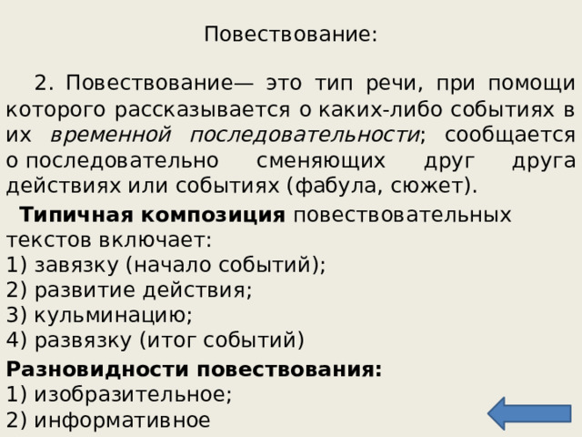 Повествование:  2. Повествование — это тип речи, при помощи которого рассказывается о каких-либо событиях в их временной последовательности ; сообщается о последовательно сменяющих друг друга действиях или событиях (фабула, сюжет).  Типичная композиция повествовательных текстов включает:  1) завязку (начало событий);  2) развитие действия;  3) кульминацию;  4) развязку (итог событий) Разновидности повествования:   1) изобразительное;  2) информативное 
