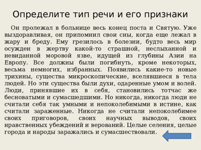 Определите тип речи и его признаки  Он пролежал в больнице весь конец поста и Святую. Уже выздоравливая, он припомнил свои сны, когда еще лежал в жару и бреду. Ему грезилось в болезни, будто весь мир осужден в жертву какой-то страшной, неслыханной и невиданной моровой язве, идущей из глубины Азии на Европу. Все должны были погибнуть, кроме некоторых, весьма немногих, избранных. Появились какие-то новые трихины, существа микроскопические, вселявшиеся в тела людей. Но эти существа были духи, одаренные умом и волей. Люди, принявшие их в себя, становились тотчас же бесноватыми и сумасшедшими. Но никогда, никогда люди не считали себя так умными и непоколебимыми в истине, как считали зараженные. Никогда не считали непоколебимее своих приговоров, своих научных выводов, своих нравственных убеждений и верований. Целые селения, целые города и народы заражались и сумасшествовали. 