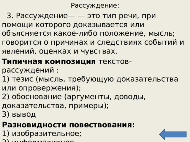 Рассуждение:  3. Рассуждение — — это тип речи, при помощи которого доказывается или объясняется какое-либо положение, мысль; говорится о причинах и следствиях  событий и явлений, оценках и чувствах. Типичная композиция текстов-рассуждений :  1) тезис (мысль, требующую доказательства или опровержения);  2) обоснование (аргументы, доводы, доказательства, примеры);  3) вывод Разновидности повествования:   1) изобразительное;  2) информативное 