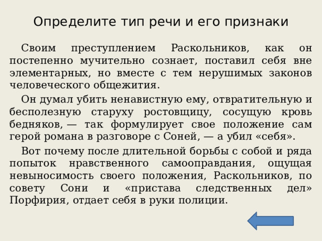 Определите тип речи и его признаки  Своим преступлением Раскольников, как он постепенно мучительно сознает, поставил себя вне элементарных, но вместе с тем нерушимых законов человеческого общежития.  Он думал убить ненавистную ему, отвратительную и бесполезную старуху ростовщицу, сосущую кровь бедняков, — так формулирует свое положение сам герой романа в разговоре с Соней, — а убил «себя».  Вот почему после длительной борьбы с собой и ряда попыток нравственного самооправдания, ощущая невыносимость своего положения, Раскольников, по совету Сони и «пристава следственных дел» Порфирия, отдает себя в руки полиции. 