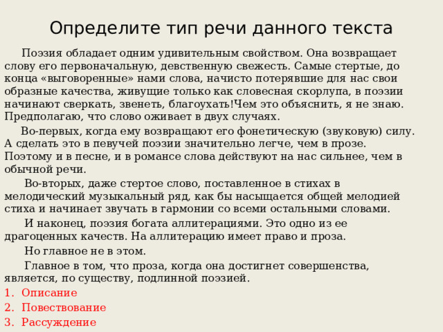 Определите тип речи данного текста  Поэзия обладает одним удивительным свойством. Она возвращает слову его первоначальную, девственную свежесть. Самые стертые, до конца «выговоренные» нами слова, начисто потерявшие для нас свои образные качества, живущие только как словесная скорлупа, в поэзии начинают сверкать, звенеть, благоухать!Чем это объяснить, я не знаю. Предполагаю, что слово оживает в двух случаях.  Во-первых, когда ему возвращают его фонетическую (звуковую) силу. А сделать это в певучей поэзии значительно легче, чем в прозе. Поэтому и в песне, и в романсе слова действуют на нас сильнее, чем в обычной речи.  Во-вторых, даже стертое слово, поставленное в стихах в мелодический музыкальный ряд, как бы насыщается общей мелодией стиха и начинает звучать в гармонии со всеми остальными словами.  И наконец, поэзия богата аллитерациями. Это одно из ее драгоценных качеств. На аллитерацию имеет право и проза.  Но главное не в этом.  Главное в том, что проза, когда она достигнет совершенства, является, по существу, подлинной поэзией. Описание Повествование Рассуждение 