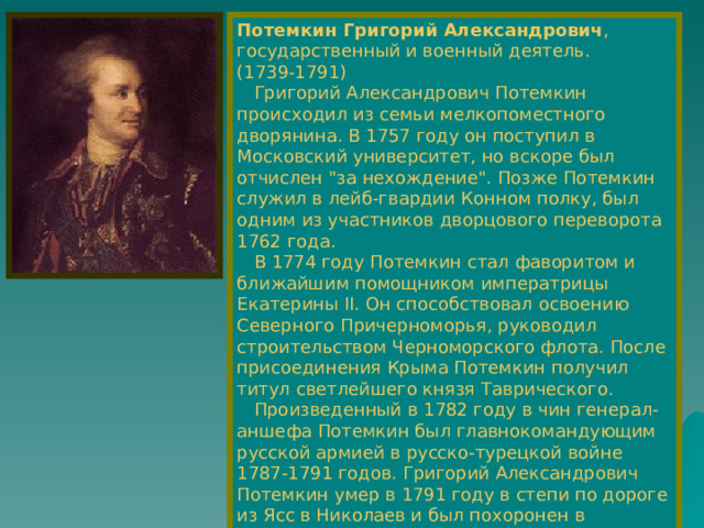 Потемкин Григорий Александрович , государственный и военный деятель.  (1739-1791)  Григорий Александрович Потемкин происходил из семьи мелкопоместного дворянина. В 1757 году он поступил в Московский университет, но вскоре был отчислен 