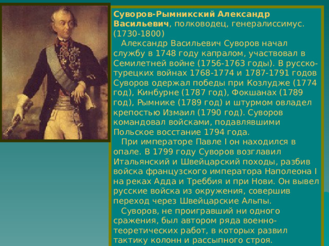 Суворов-Рымникский Александр Васильевич , полководец, генералиссимус.  (1730-1800)  Александр Васильевич Суворов начал службу в 1748 году капралом, участвовал в Семилетней войне (1756-1763 годы). В русско-турецких войнах 1768-1774 и 1787-1791 годов Суворов одержал победы при Козлудже (1774 год), Кинбурне (1787 год), Фокшанах (1789 год), Рымнике (1789 год) и штурмом овладел крепостью Измаил (1790 год). Суворов командовал войсками, подавлявшими Польское восстание 1794 года.  При императоре Павле I он находился в опале. В 1799 году Суворов возглавил Итальянский и Швейцарский походы, разбив войска французского императора Наполеона I на реках Адда и Треббия и при Нови. Он вывел русские войска из окружения, совершив переход через Швейцарские Альпы.  Суворов, не проигравший ни одного сражения, был автором ряда военно-теоретических работ, в которых развил тактику колонн и рассыпного строя. Стратегия Суворова носила наступательный характер. 