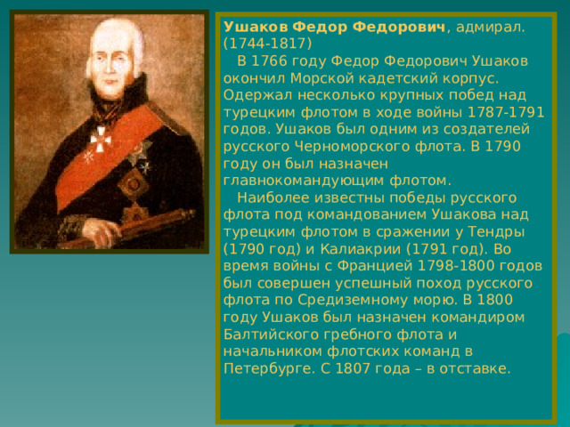 Ушаков Федор Федорович , адмирал.  (1744-1817)  В 1766 году Федор Федорович Ушаков окончил Морской кадетский корпус. Одержал несколько крупных побед над турецким флотом в ходе войны 1787-1791 годов. Ушаков был одним из создателей русского Черноморского флота. В 1790 году он был назначен главнокомандующим флотом.  Наиболее известны победы русского флота под командованием Ушакова над турецким флотом в сражении у Тендры (1790 год) и Калиакрии (1791 год). Во время войны с Францией 1798-1800 годов был совершен успешный поход русского флота по Средиземному морю. В 1800 году Ушаков был назначен командиром Балтийского гребного флота и начальником флотских команд в Петербурге. С 1807 года – в отставке. 