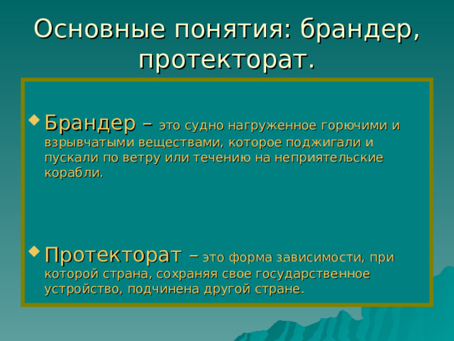  Основные понятия: брандер, протекторат.   Брандер – это судно нагруженное горючими и взрывчатыми веществами, которое поджигали и пускали по ветру или течению на неприятельские корабли.   Протекторат – это форма зависимости, при которой страна, сохраняя свое государственное устройство, подчинена другой стране.  