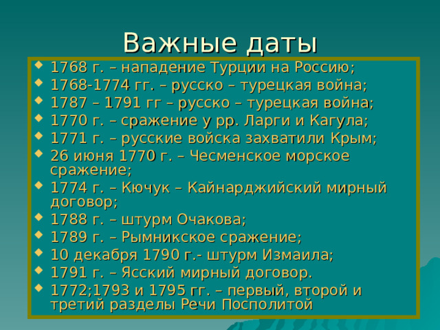 Важные даты 1768 г. – нападение Турции на Россию; 1768-1774 гг. – русско – турецкая война; 1787 – 1791 гг – русско – турецкая война; 1770 г. – сражение у рр. Ларги и Кагула; 1771 г. – русские войска захватили Крым; 26 июня 1770 г. – Чесменское морское сражение; 1774 г. – Кючук – Кайнарджийский мирный договор; 1788 г. – штурм Очакова; 1789 г. – Рымникское сражение; 10 декабря 1790 г.- штурм Измаила; 1791 г. – Ясский мирный договор. 1772;1793 и 1795 гг. – первый, второй и третий разделы Речи Посполитой 