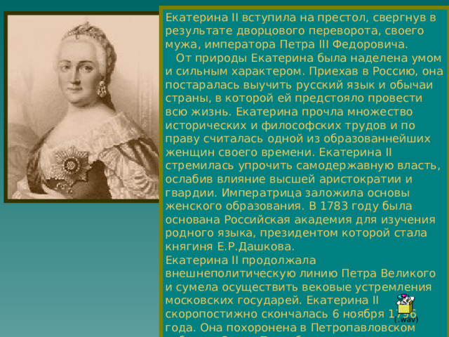 Екатерина II вступила на престол, свергнув в результате дворцового переворота, своего мужа, императора Петра III Федоровича.  От природы Екатерина была наделена умом и сильным характером. Приехав в Россию, она постаралась выучить русский язык и обычаи страны, в которой ей предстояло провести всю жизнь. Екатерина прочла множество исторических и философских трудов и по праву считалась одной из образованнейших женщин своего времени. Екатерина II стремилась упрочить самодержавную власть, ослабив влияние высшей аристократии и гвардии. Императрица заложила основы женского образования. В 1783 году была основана Российская академия для изучения родного языка, президентом которой стала княгиня Е.Р.Дашкова. Екатерина II продолжала внешнеполитическую линию Петра Великого и сумела осуществить вековые устремления московских государей. Екатерина II скоропостижно скончалась 6 ноября 1796 года. Она похоронена в Петропавловском соборе в Санкт-Петербурге. 