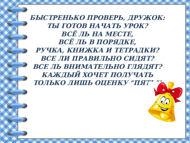 Быстренько проверь, дружок:  Ты готов начать урок?  Всё ль на месте,  Всё ль в порядке,  Ручка, книжка и тетрадки?  Все ли правильно сидят?  Все ль внимательно глядят?  Каждый хочет получать  Только лишь оценку “пять”! 