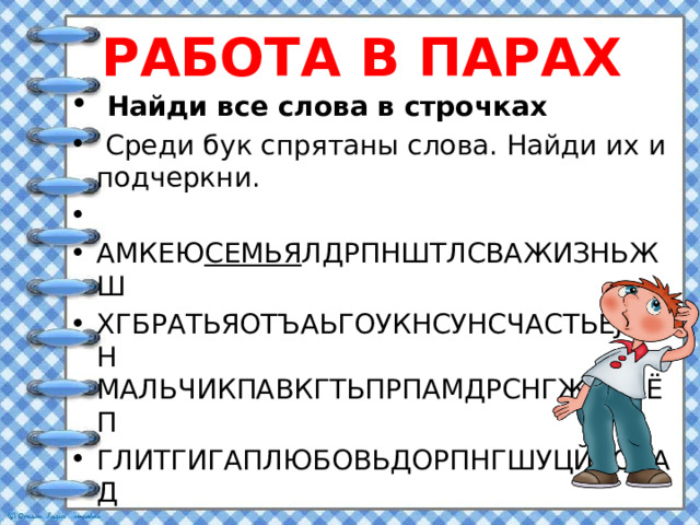 РАБОТА В ПАРАХ  Найди все слова в строчках  Среди бук спрятаны слова. Найди их и подчеркни.   АМКЕЮ СЕМЬЯ ЛДРПНШТЛСВАЖИЗНЬЖШ ХГБРАТЬЯОТЪАЬГОУКНСУНСЧАСТЬЕJIОРН МАЛЬЧИКПАВКГТЬПРПАМДРСНГЖИЛЬЁП ГЛИТГИГАПЛЮБОВЬДОРПНГШУЦЙВСНАД  