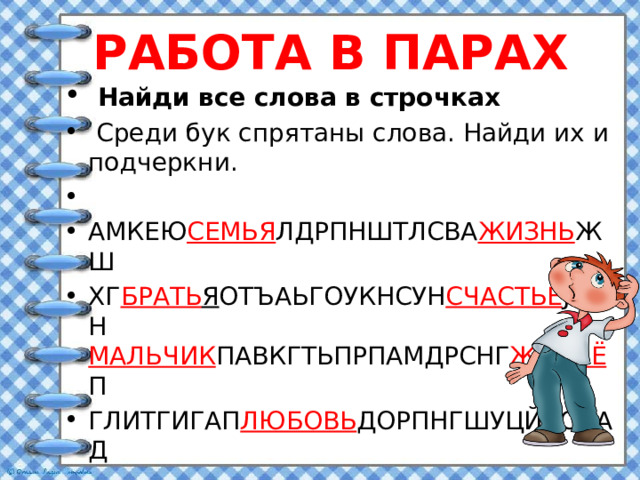 РАБОТА В ПАРАХ  Найди все слова в строчках  Среди бук спрятаны слова. Найди их и подчеркни.   АМКЕЮ СЕМЬЯ ЛДРПНШТЛСВА ЖИЗНЬ ЖШ ХГ БРАТЬ Я ОТЪАЬГОУКНСУН СЧАСТЬЕ JIОРН МАЛЬЧИК ПАВКГТЬПРПАМДРСНГ ЖИЛЬЁ П ГЛИТГИГАП ЛЮБОВЬ ДОРПНГШУЦЙВСНАД  
