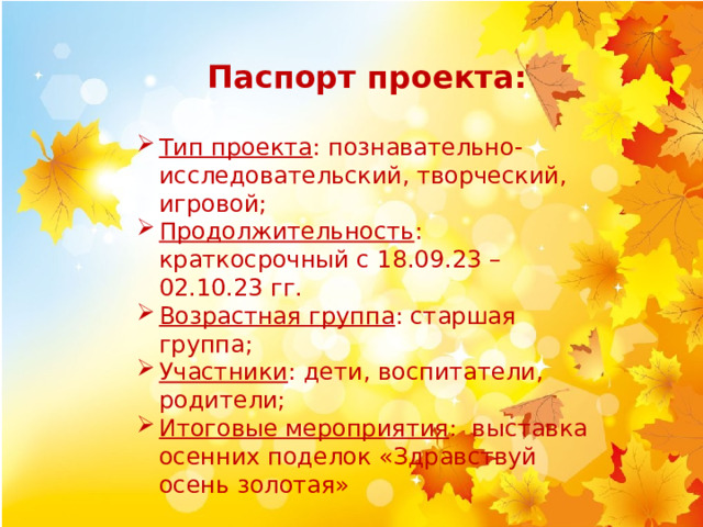 Паспорт проекта: Тип проекта : познавательно-исследовательский, творческий, игровой; Продолжительность : краткосрочный с 18.09.23 – 02.10.23 гг. Возрастная группа : старшая группа; Участники : дети, воспитатели, родители; Итоговые мероприятия : выставка осенних поделок «Здравствуй осень золотая» 