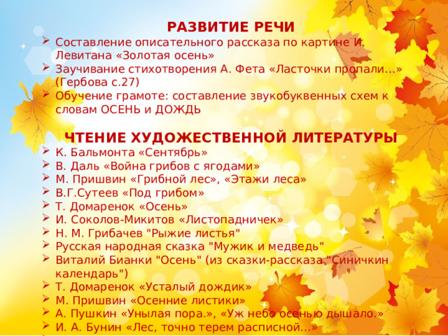     РАЗВИТИЕ РЕЧИ Составление описательного рассказа по картине И. Левитана «Золотая осень» Заучивание стихотворения А. Фета «Ласточки пропали…» (Гербова с.27) Обучение грамоте: составление звукобуквенных схем к словам ОСЕНЬ и ДОЖДЬ  ЧТЕНИЕ ХУДОЖЕСТВЕННОЙ ЛИТЕРАТУРЫ К. Бальмонта «Сентябрь» В. Даль «Война грибов с ягодами» М. Пришвин «Грибной лес», «Этажи леса» В.Г.Сутеев «Под грибом» Т. Домаренок «Осень» И. Соколов-Микитов «Листопадничек» Н. М. Грибачев 