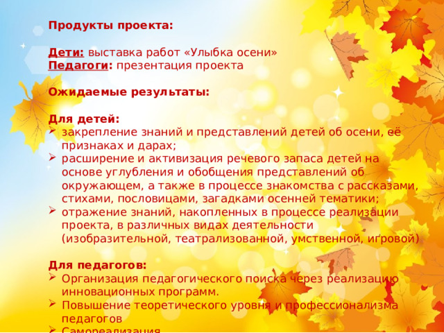    Продукты проекта: Дети:  выставка работ «Улыбка осени» Педагоги : презентация проекта   Ожидаемые результаты: Для детей: закрепление знаний и представлений детей об осени, её признаках и дарах; расширение и активизация речевого запаса детей на основе углубления и обобщения представлений об окружающем, а также в процессе знакомства с рассказами, стихами, пословицами, загадками осенней тематики; отражение знаний, накопленных в процессе реализации проекта, в различных видах деятельности (изобразительной, театрализованной, умственной, игровой)   Для педагогов: Организация педагогического поиска через реализацию инновационных программ. Повышение теоретического уровня и профессионализма педагогов Самореализация. 