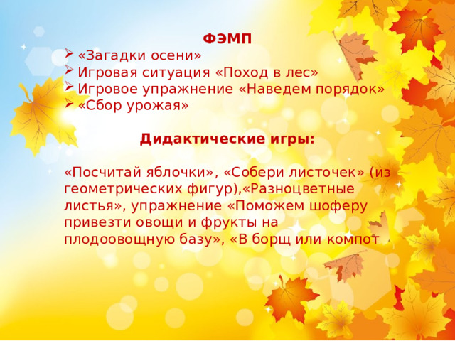 ФЭМП «Загадки осени» Игровая ситуация «Поход в лес» Игровое упражнение «Наведем порядок» «Сбор урожая» Дидактические игры:   «Посчитай яблочки», «Собери листочек» (из геометрических фигур),«Разноцветные листья», упражнение «Поможем шоферу привезти овощи и фрукты на плодоовощную базу», «В борщ или компот 