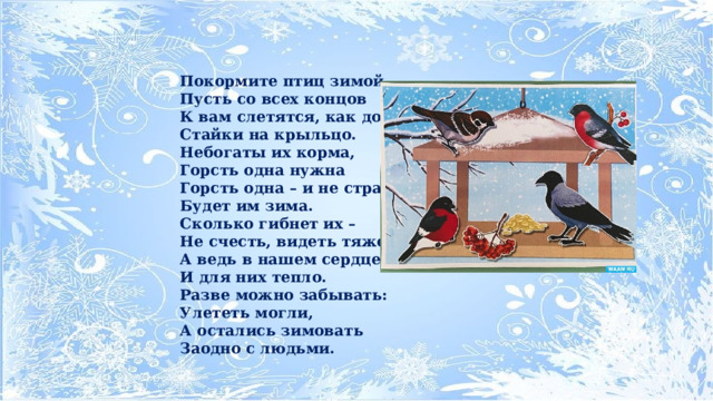 Покормите птиц зимой, Пусть со всех концов К вам слетятся, как домой, Стайки на крыльцо. Небогаты их корма, Горсть одна нужна Горсть одна – и не страшна Будет им зима. Сколько гибнет их – Не счесть, видеть тяжело! А ведь в нашем сердце есть И для них тепло. Разве можно забывать: Улететь могли, А остались зимовать Заодно с людьми. 