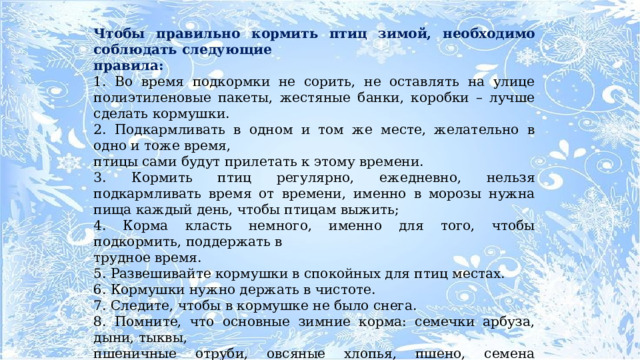 Чтобы правильно кормить птиц зимой, необходимо соблюдать следующие правила: 1. Во время подкормки не сорить, не оставлять на улице полиэтиленовые пакеты, жестяные банки, коробки – лучше сделать кормушки. 2. Подкармливать в одном и том же месте, желательно в одно и тоже время, птицы сами будут прилетать к этому времени. 3. Кормить птиц регулярно, ежедневно, нельзя подкармливать время от времени, именно в морозы нужна пища каждый день, чтобы птицам выжить; 4. Корма класть немного, именно для того, чтобы подкормить, поддержать в трудное время. 5. Развешивайте кормушки в спокойных для птиц местах. 6. Кормушки нужно держать в чистоте. 7. Следите, чтобы в кормушке не было снега. 8. Помните, что основные зимние корма: семечки арбуза, дыни, тыквы, пшеничные отруби, овсяные хлопья, пшено, семена подсолнечника (не жаренные, не солёные), сушёные ягоды боярышника, шиповника, крошки белого хлеба, несолёное свиное сало, говяжий жир. Нельзя давать чёрный хлеб. 