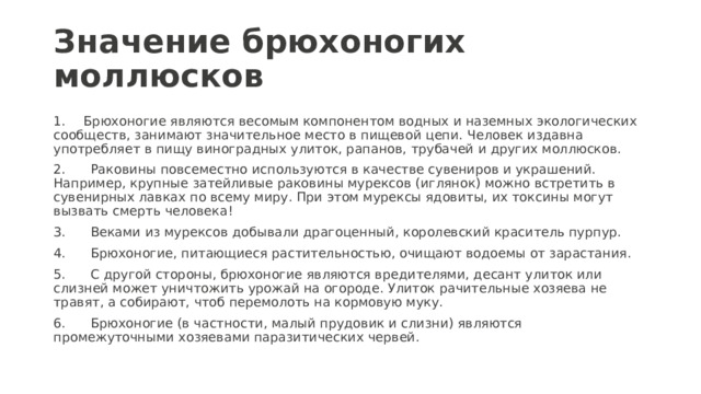 Значение брюхоногих моллюсков 1.  Брюхоногие являются весомым компонентом водных и наземных экологических сообществ, занимают значительное место в пищевой цепи. Человек издавна употребляет в пищу виноградных улиток, рапанов, трубачей и других моллюсков. 2. Раковины повсеместно используются в качестве сувениров и украшений. Например, крупные затейливые раковины мурексов (иглянок) можно встретить в сувенирных лавках по всему миру. При этом мурексы ядовиты, их токсины могут вызвать смерть человека! 3. Веками из мурексов добывали драгоценный, королевский краситель пурпур. 4. Брюхоногие, питающиеся растительностью, очищают водоемы от зарастания. 5. С другой стороны, брюхоногие являются вредителями, десант улиток или слизней может уничтожить урожай на огороде. Улиток рачительные хозяева не травят, а собирают, чтоб перемолоть на кормовую муку. 6. Брюхоногие (в частности, малый прудовик и слизни) являются промежуточными хозяевами паразитических червей. 